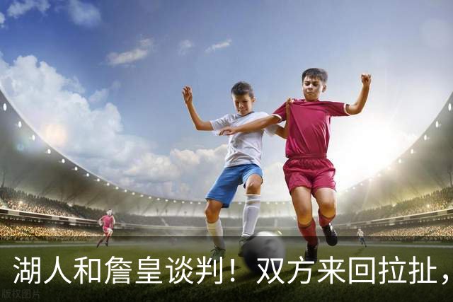 湖人和詹皇谈判！双方来回拉扯，有意14+10顶级中锋，曾要价小里