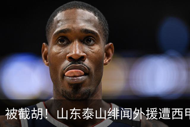 被截胡！山东泰山绯闻外援遭西甲豪门抢夺，夏窗换外援计划再度搁浅
